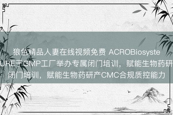 狼色精品人妻在线视频免费 ACROBiosystems百普赛斯SAFENSURE于GMP工厂举办专属闭门培训，赋能生物药研产CMC合规质控能力