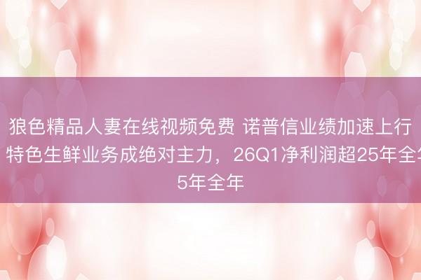 狼色精品人妻在线视频免费 诺普信业绩加速上行:特色生鲜业务成绝对主力,26Q1净利润超25年全年
