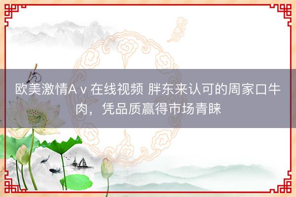 欧美激情Aⅴ在线视频 胖东来认可的周家口牛肉,凭品质赢得市场青睐