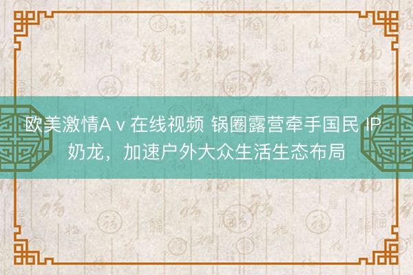 欧美激情Aⅴ在线视频 锅圈露营牵手国民 IP 奶龙,加速户外大众生活生态布局