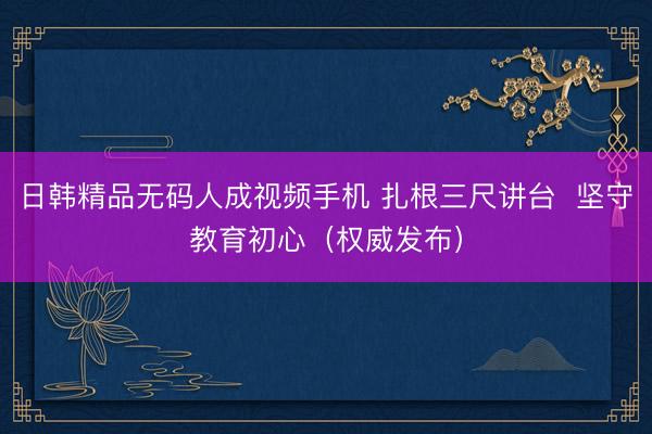 日韩精品无码人成视频手机 扎根三尺讲台  坚守教育初心（权威发布）