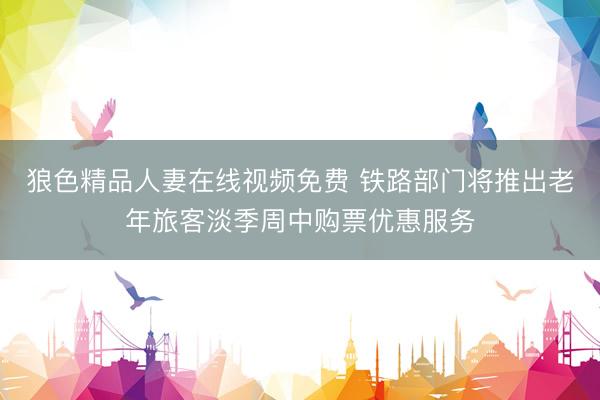 狼色精品人妻在线视频免费 铁路部门将推出老年旅客淡季周中购票优惠服务