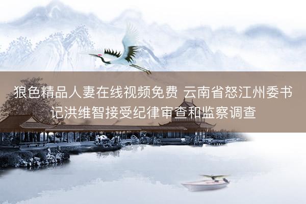 狼色精品人妻在线视频免费 云南省怒江州委书记洪维智接受纪律审查和监察调查