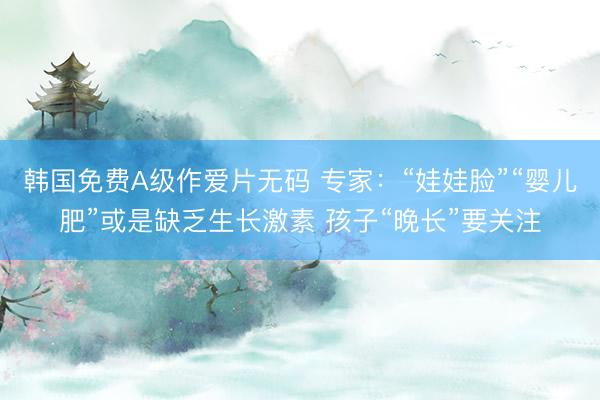 韩国免费A级作爱片无码 专家：“娃娃脸”“婴儿肥”或是缺乏生长激素 孩子“晚长”要关注
