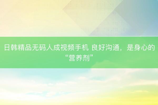 日韩精品无码人成视频手机 良好沟通，是身心的“营养剂”
