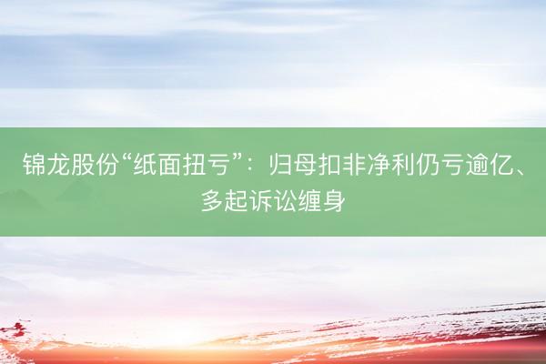 锦龙股份“纸面扭亏”：归母扣非净利仍亏逾亿、多起诉讼缠身