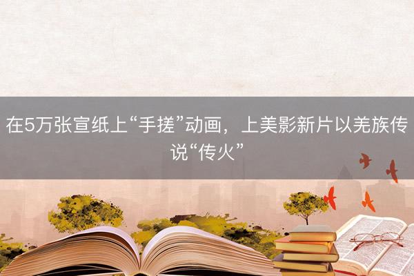 在5万张宣纸上“手搓”动画，上美影新片以羌族传说“传火”
