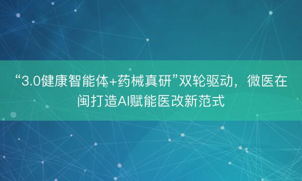 “3.0健康智能体+药械真研”双轮驱动，微医在闽打造AI赋能医改新范式