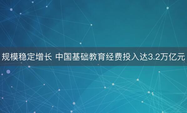规模稳定增长 中国基础教育经费投入达3.2万亿元