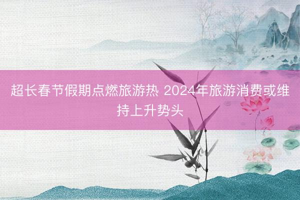 超长春节假期点燃旅游热 2024年旅游消费或维持上升势头