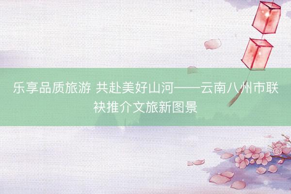 乐享品质旅游 共赴美好山河——云南八州市联袂推介文旅新图景