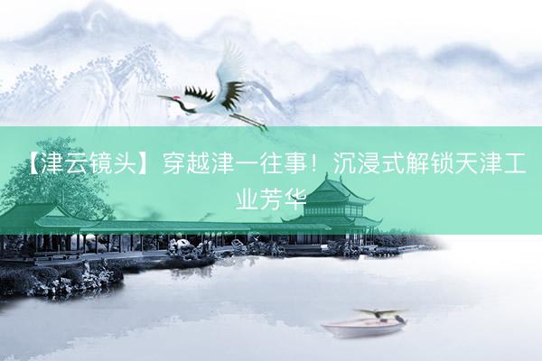 【津云镜头】穿越津一往事!沉浸式解锁天津工业芳华