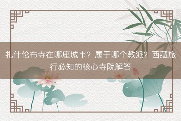 扎什伦布寺在哪座城市？属于哪个教派？西藏旅行必知的核心寺院解答