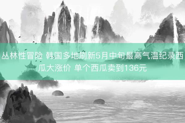丛林性冒险 韩国多地刷新5月中旬最高气温纪录西瓜大涨价 单个西瓜卖到136元