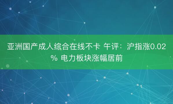 亚洲国产成人综合在线不卡 午评：沪指涨0.02% 电力板块涨幅居前