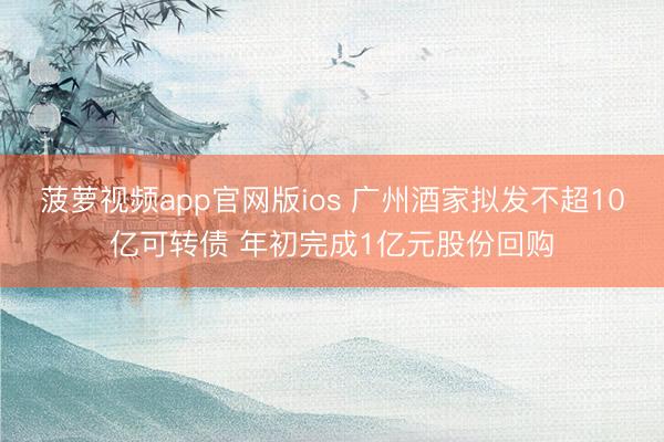 菠萝视频app官网版ios 广州酒家拟发不超10亿可转债 年初完成1亿元股份回购