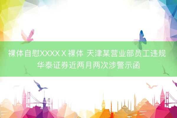 裸体自慰XXXXⅩ裸体 天津某营业部员工违规 华泰证券近两月两次涉警示函