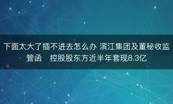 下面太大了插不进去怎么办 滨江集团及董秘收监管函 控股股东方近半年套现8.3亿