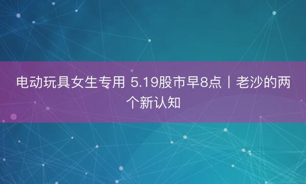 电动玩具女生专用 5.19股市早8点丨老沙的两个新认知