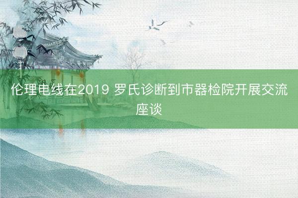 伦理电线在2019 罗氏诊断到市器检院开展交流座谈