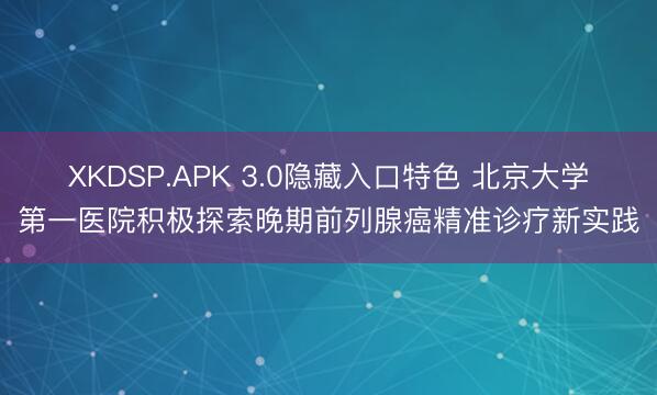 XKDSP.APK 3.0隐藏入口特色 北京大学第一医院积极探索晚期前列腺癌精准诊疗新实践