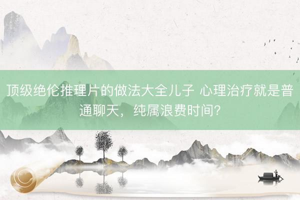 顶级绝伦推理片的做法大全儿子 心理治疗就是普通聊天，纯属浪费时间？
