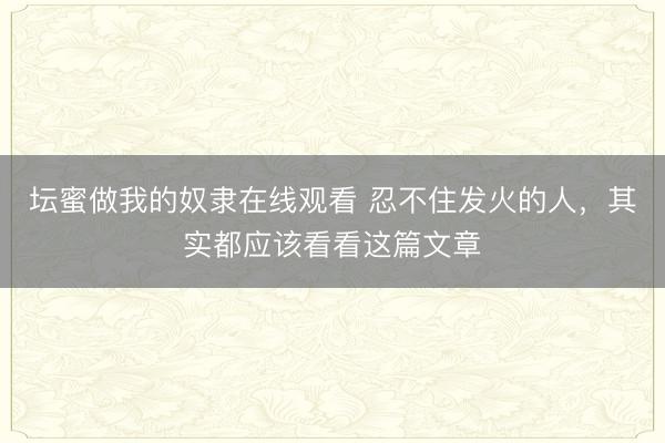 坛蜜做我的奴隶在线观看 忍不住发火的人，其实都应该看看这篇文章