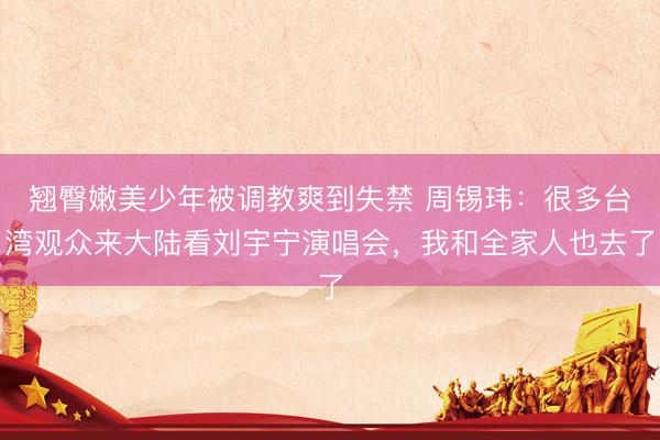 翘臀嫩美少年被调教爽到失禁 周锡玮：很多台湾观众来大陆看刘宇宁演唱会，<a href=
