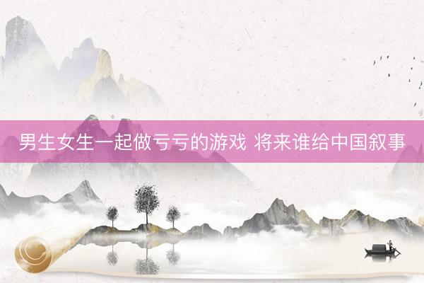 男生女生一起做亏亏的游戏 将来谁给中国叙事