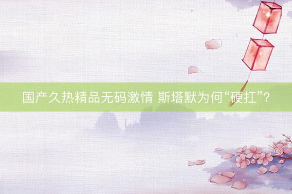 国产久热精品无码激情 斯塔默为何“硬扛”？
