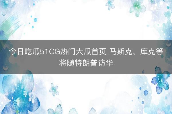 今日吃瓜51CG热门大瓜首页 马斯克、库克等将随特朗普访华