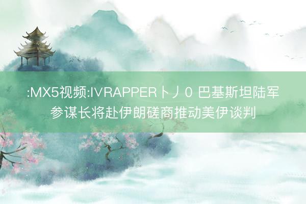 :MX5视频:I∨RAPPER卜丿0 巴基斯坦陆军参谋长将赴伊朗磋商推动美伊谈判