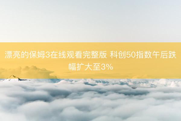 漂亮的保姆3在线观看完整版 科创50指数午后跌幅扩大至3%