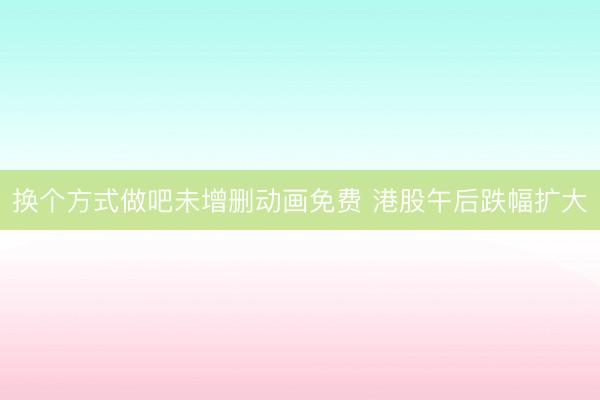 换个方式做吧未增删动画免费 港股午后跌幅扩大