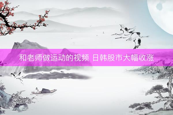 和老师做运动的视频 日韩股市大幅收涨
