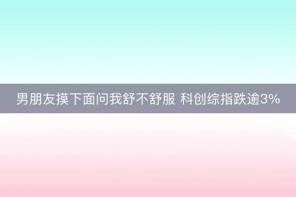 男朋友摸下面问我舒不舒服 科创综指跌逾3%