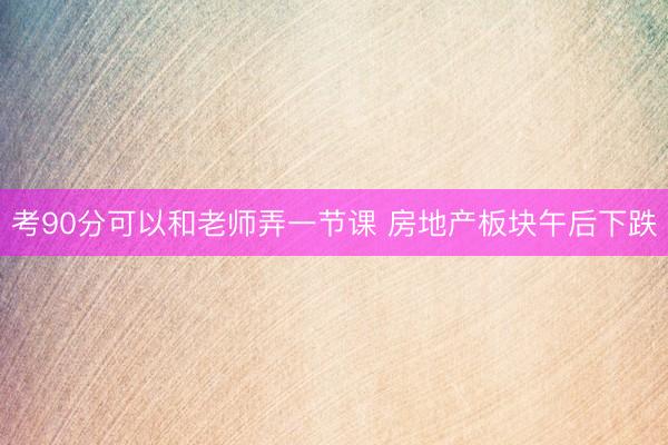 考90分可以和老师弄一节课 房地产板块午后下跌