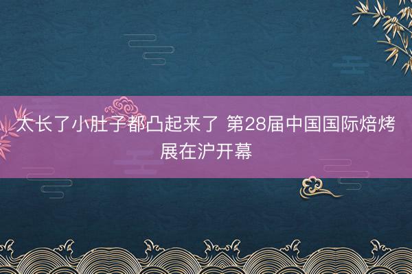 太长了小肚子都凸起来了 第28届中国国际焙烤展在沪开幕