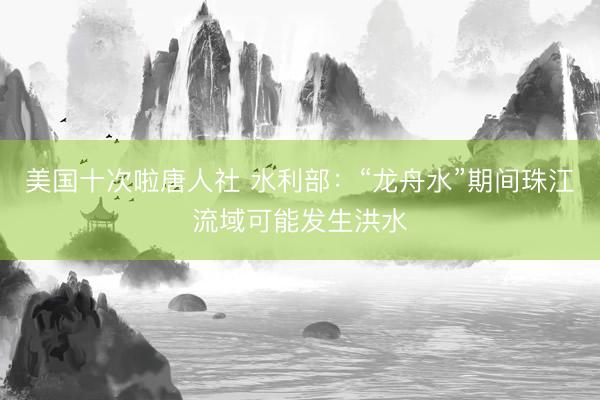 美国十次啦唐人社 水利部：“龙舟水”期间珠江流域可能发生洪水