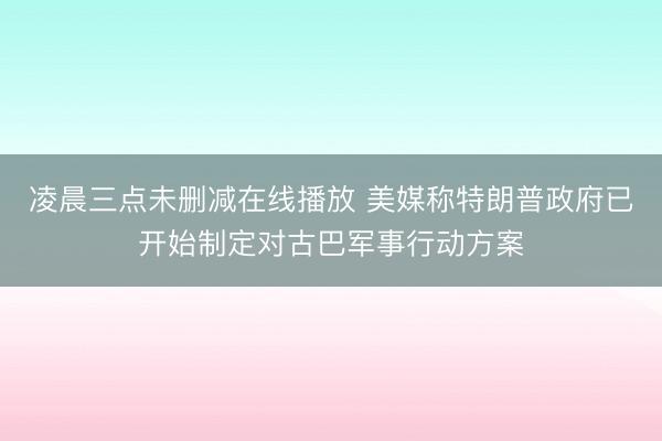凌晨三点未删减在线播放 美媒称特朗普政府已开始制定对古巴军事行动方案