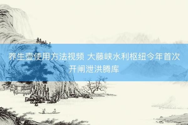养生壶使用方法视频 大藤峡水利枢纽今年首次开闸泄洪腾库