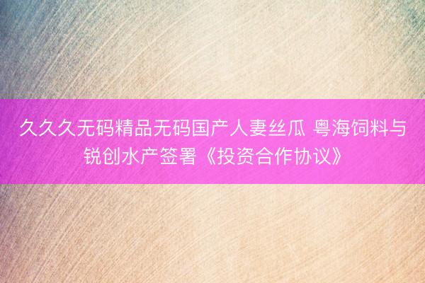 久久久无码精品无码国产人妻丝瓜 粤海饲料与锐创水产签署《投资合作协议》