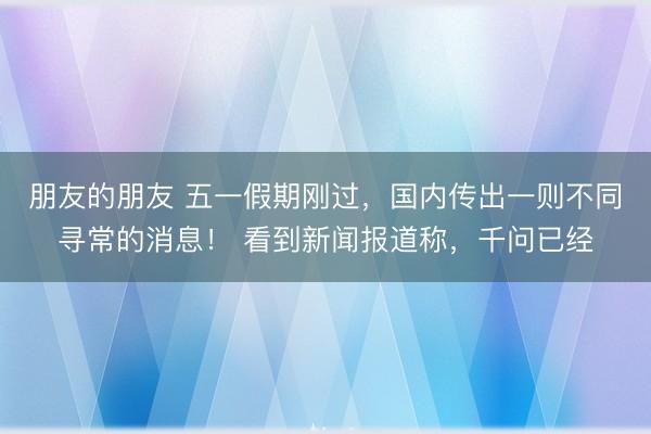 朋友的朋友 五一假期刚过，国内传出一则不同寻常的消息！ 看到新闻报道称，千问已经