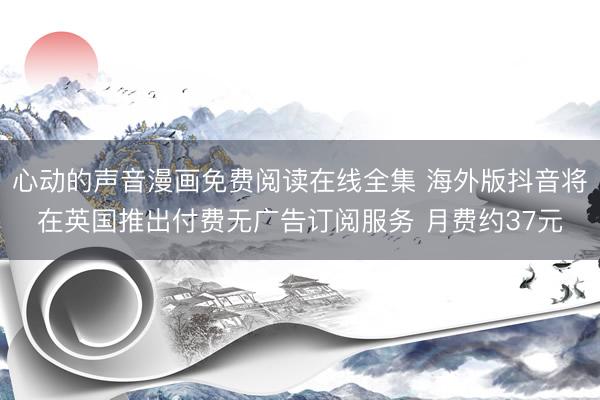 心动的声音漫画免费阅读在线全集 海外版抖音将在英国推出付费无广告订阅服务 月费约37元