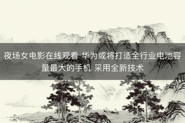 夜场女电影在线观看 华为或将打造全行业电池容量最大的手机 采用全新技术