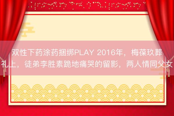 双性下药涂药捆绑PLAY 2016年,梅葆玖葬礼上,徒弟李胜素跪地痛哭的留影,两人情同父女