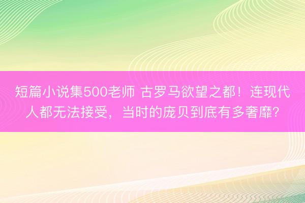 短篇小说集500老师 古罗马欲望之都！连现代人都无法接受，当时的庞贝到底有多奢靡？