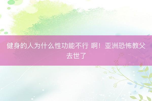 健身的人为什么性功能不行 啊！亚洲恐怖教父去世了