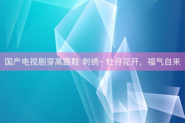 国产电视剧穿高跟鞋 刺绣~ 牡丹花开，<a href=
