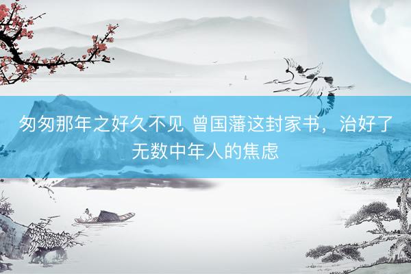 匆匆那年之好久不见 曾国藩这封家书，治好了无数中年人的焦虑